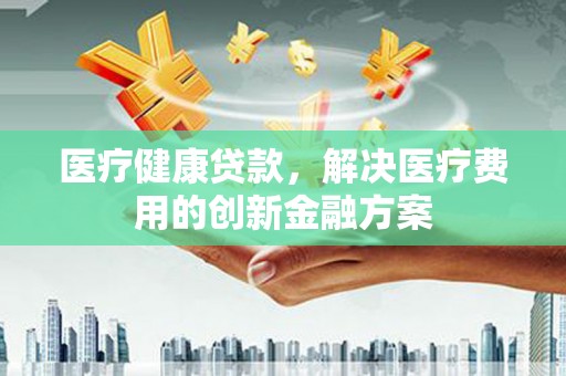 海端医疗健康贷款，解决医疗费用的创新金融方案