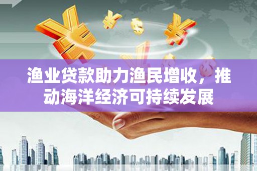 海端渔业贷款助力渔民增收，推动海洋经济可持续发展