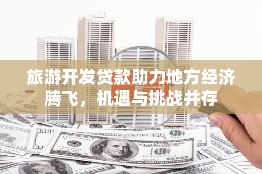 海端旅游开发贷款助力地方经济腾飞，机遇与挑战并存