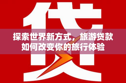 海端探索世界新方式，旅游贷款如何改变你的旅行体验